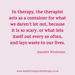 'In therapy, the therapist acts as a container for what we daren't let out because it is so scary, or what lets itself out every so often, and lays waste to our lives.' Jeanette Winterson